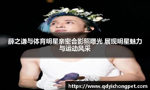 薛之谦与体育明星亲密合影照曝光 展现明星魅力与运动风采
